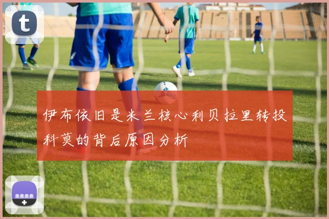 伊布依旧是米兰核心利贝拉里转投科莫的背后原因分析