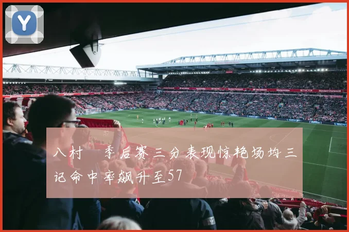 八村塁季后赛三分表现惊艳场均三记命中率飙升至57