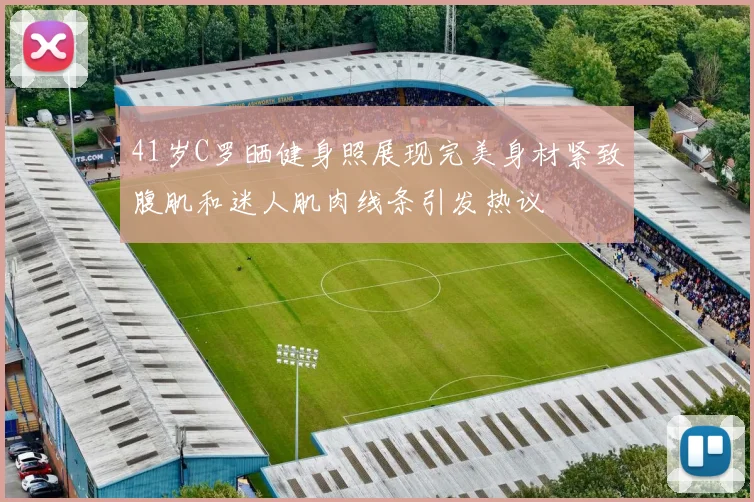 41岁C罗晒健身照展现完美身材紧致腹肌和迷人肌肉线条引发热议