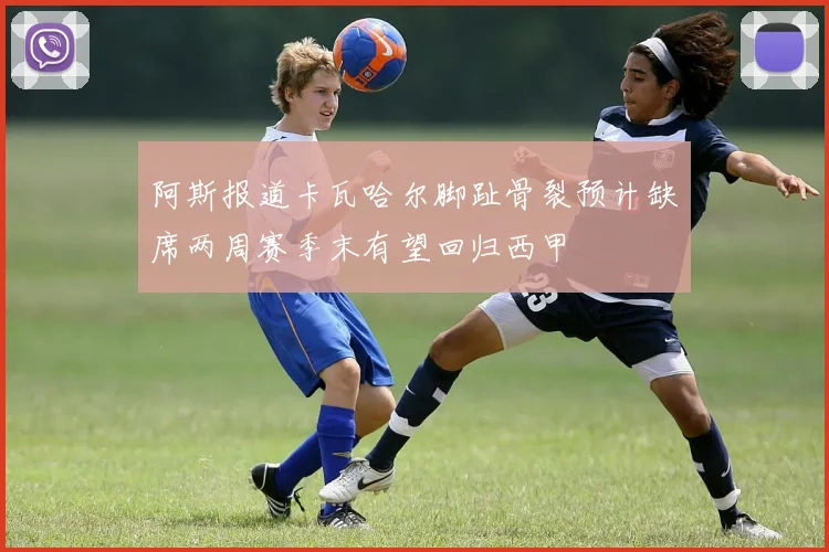 阿斯报道卡瓦哈尔脚趾骨裂预计缺席两周赛季末有望回归西甲