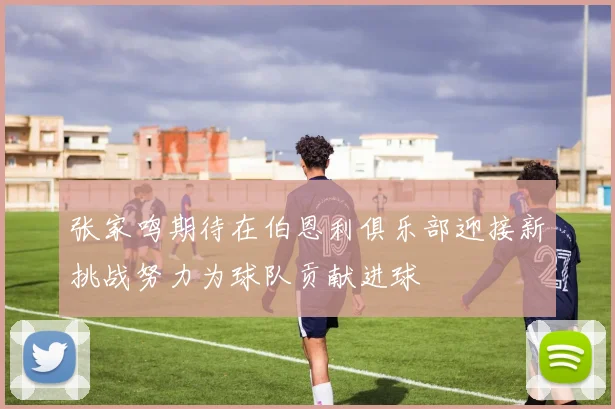 张家鸣期待在伯恩利俱乐部迎接新挑战努力为球队贡献进球