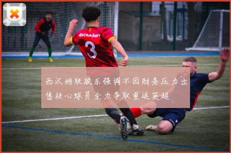 西汉姆联股东强调不因财务压力出售核心球员全力争取重返英超