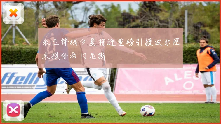 米兰锋线今夏将迎重磅引援波尔图未报价希门尼斯