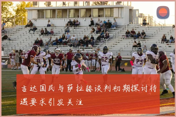 吉达国民与萨拉赫谈判初期探讨待遇要求引发关注