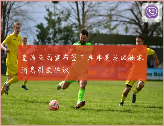 皇马正式宣布签下库库罗马诺独家消息引发热议