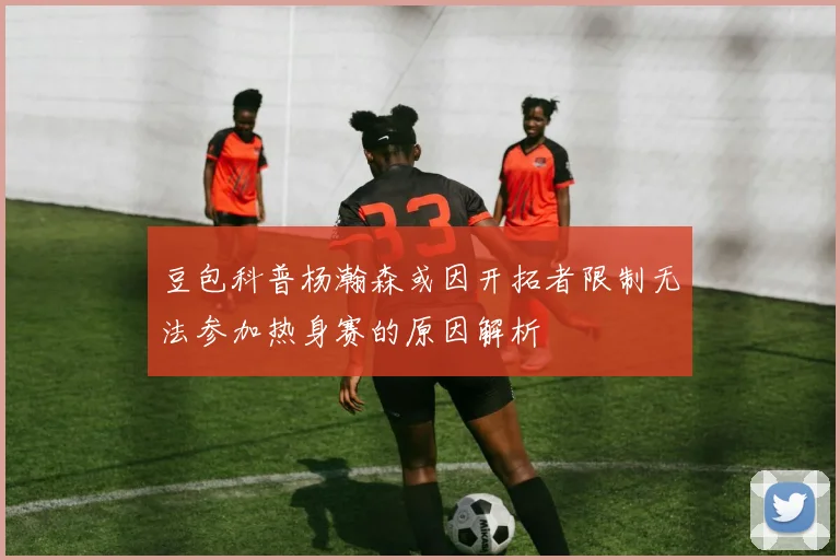 豆包科普杨瀚森或因开拓者限制无法参加热身赛的原因解析