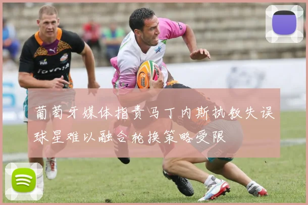 葡萄牙媒体指责马丁内斯执教失误球星难以融合轮换策略受限