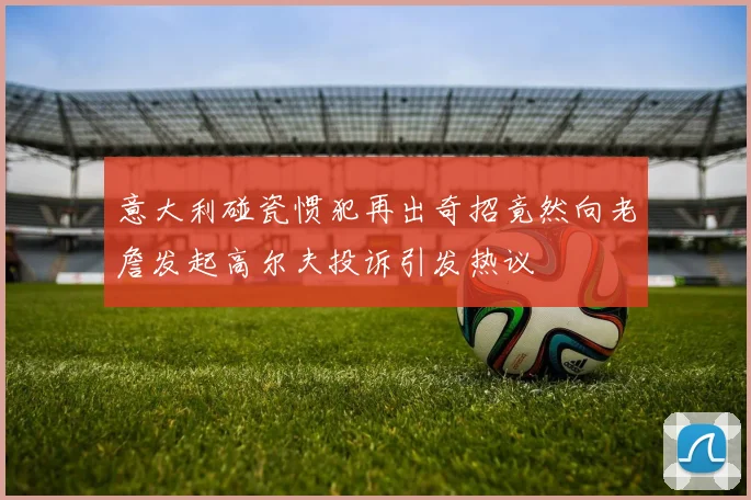 意大利碰瓷惯犯再出奇招竟然向老詹发起高尔夫投诉引发热议