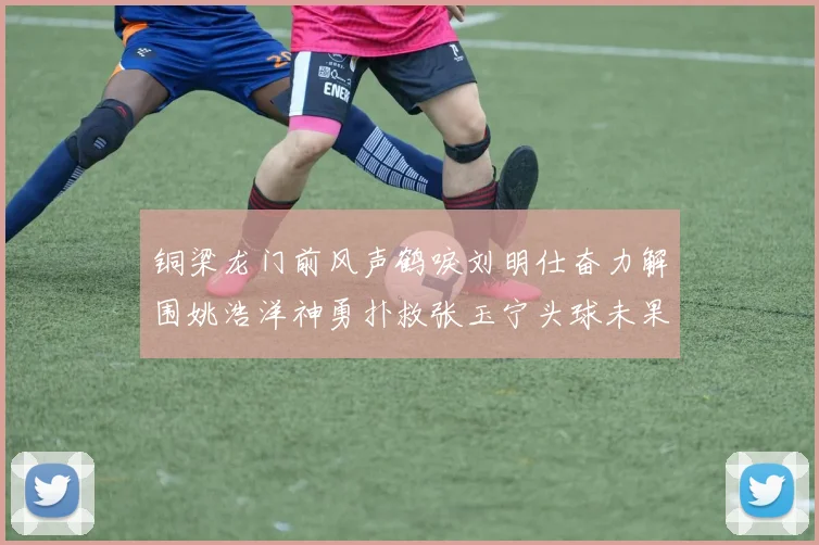 铜梁龙门前风声鹤唳刘明仕奋力解围姚浩洋神勇扑救张玉宁头球未果
