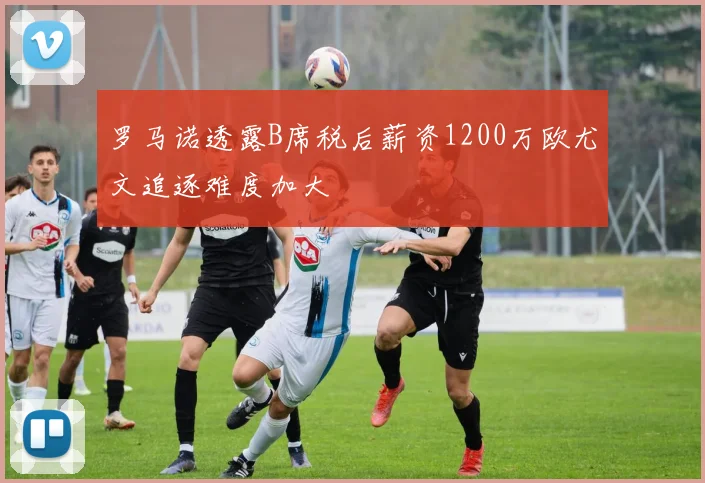 罗马诺透露B席税后薪资1200万欧尤文追逐难度加大