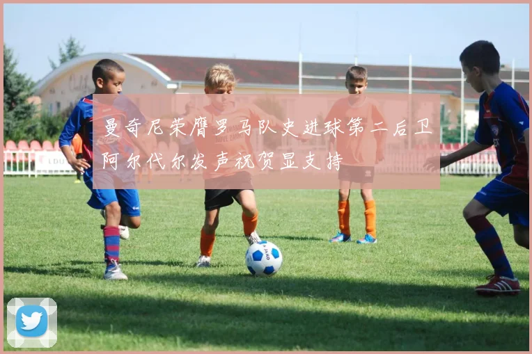曼奇尼荣膺罗马队史进球第二后卫阿尔代尔发声祝贺显支持
