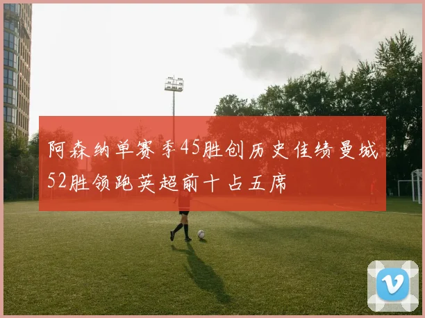 阿森纳单赛季45胜创历史佳绩曼城52胜领跑英超前十占五席