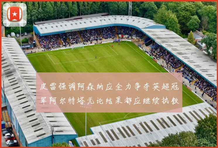 皮雷强调阿森纳应全力争夺英超冠军阿尔特塔无论结果都应继续执教